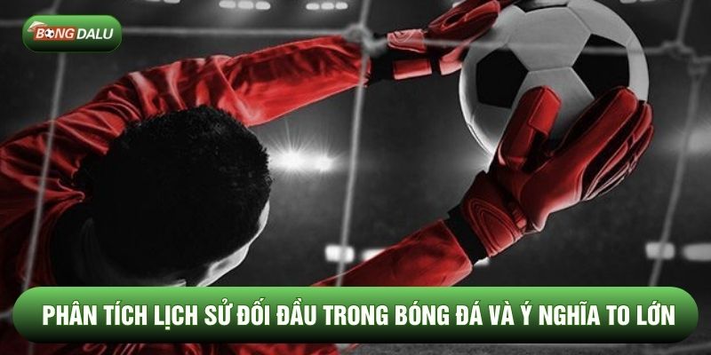 Phân Tích Lịch Sử Đối Đầu Trong Bóng Đá Và Ý Nghĩa To Lớn